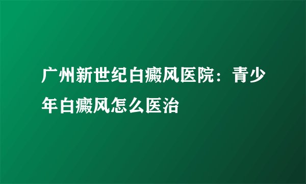 广州新世纪白癜风医院：青少年白癜风怎么医治