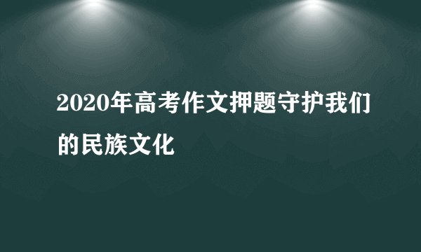 2020年高考作文押题守护我们的民族文化