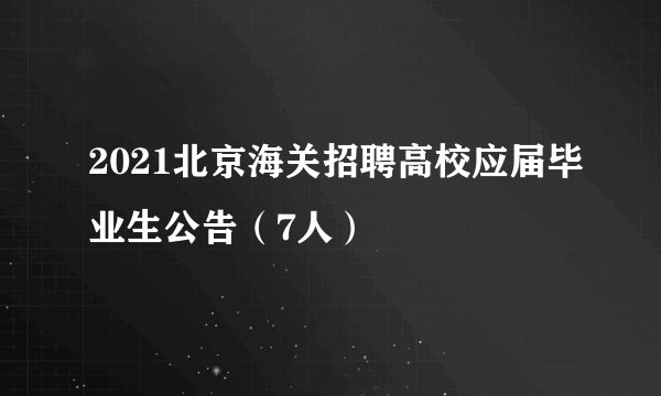 2021北京海关招聘高校应届毕业生公告（7人）
