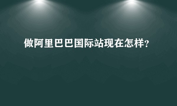 做阿里巴巴国际站现在怎样?