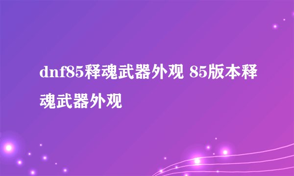 dnf85释魂武器外观 85版本释魂武器外观