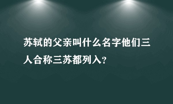 苏轼的父亲叫什么名字他们三人合称三苏都列入？