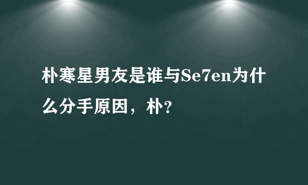 朴寒星男友是谁与Se7en为什么分手原因，朴？