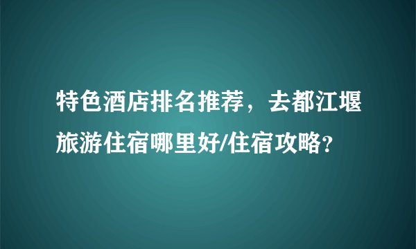 特色酒店排名推荐，去都江堰旅游住宿哪里好/住宿攻略？