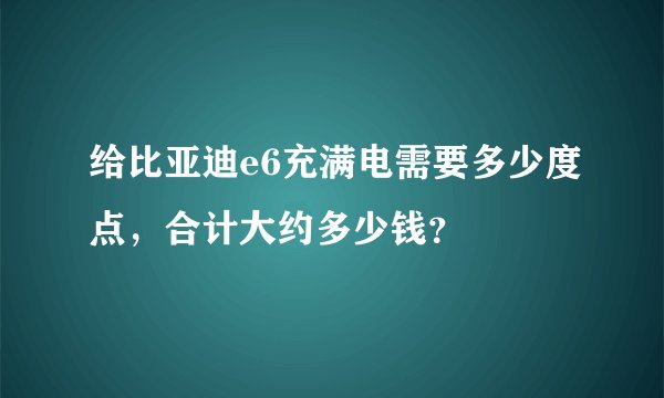 给比亚迪e6充满电需要多少度点，合计大约多少钱？