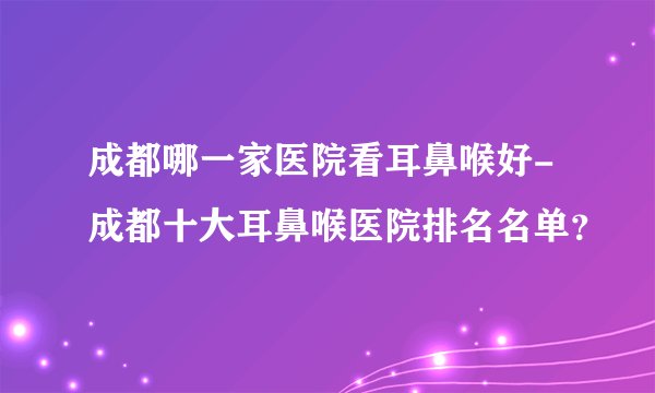 成都哪一家医院看耳鼻喉好-成都十大耳鼻喉医院排名名单？