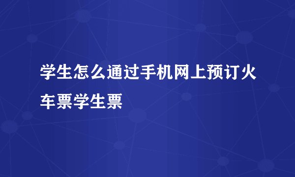 学生怎么通过手机网上预订火车票学生票