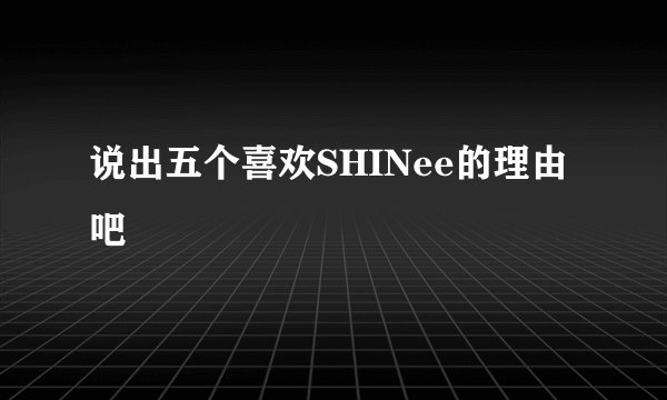 说出五个喜欢SHINee的理由吧