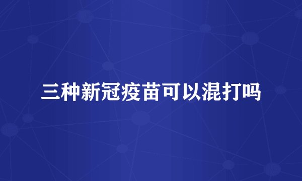 三种新冠疫苗可以混打吗