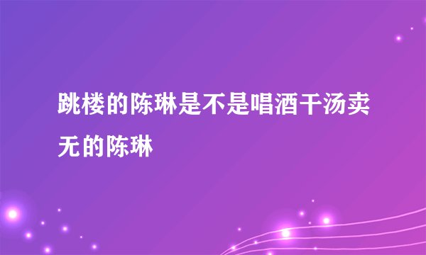跳楼的陈琳是不是唱酒干汤卖无的陈琳