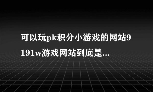 可以玩pk积分小游戏的网站9191w游戏网站到底是哪个啊？