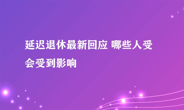 延迟退休最新回应 哪些人受会受到影响