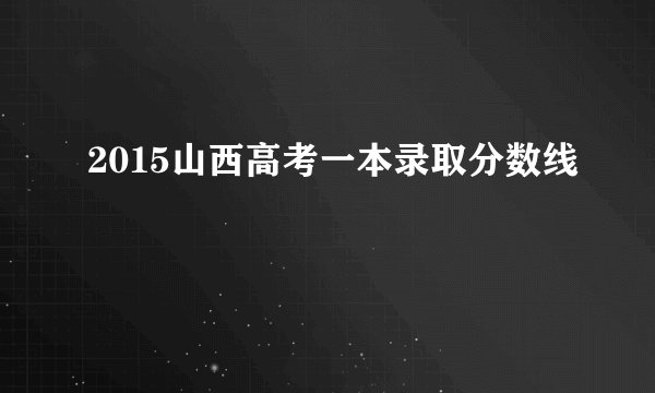 2015山西高考一本录取分数线