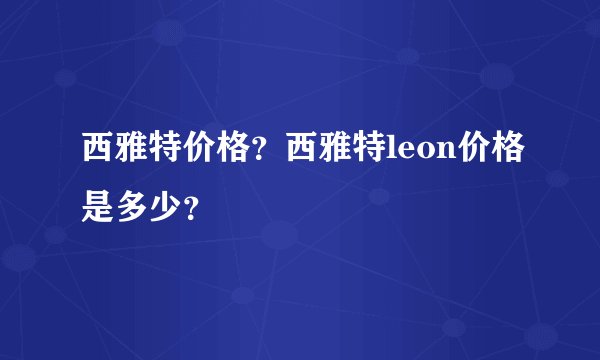 西雅特价格?西雅特leon价格是多少?