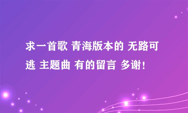 求一首歌 青海版本的 无路可逃 主题曲 有的留言 多谢！