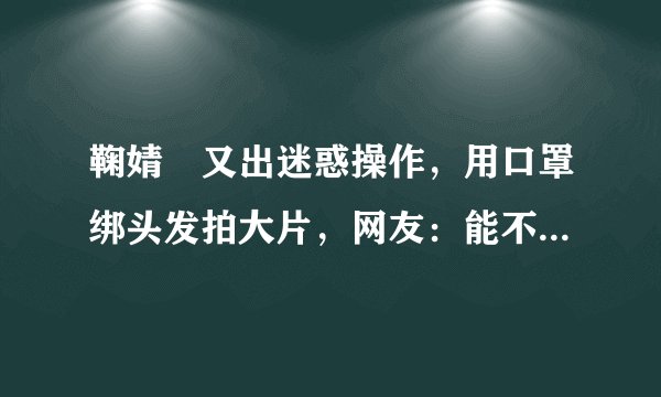 鞠婧祎又出迷惑操作，用口罩绑头发拍大片，网友：能不作了吗？