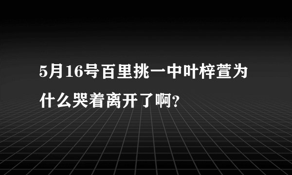 5月16号百里挑一中叶梓萱为什么哭着离开了啊?