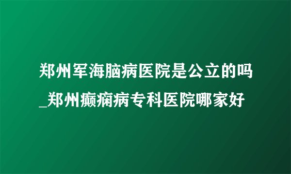 郑州军海脑病医院是公立的吗_郑州癫痫病专科医院哪家好
