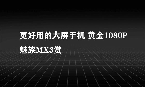 更好用的大屏手机 黄金1080P魅族MX3赏