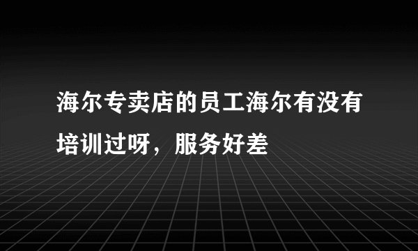海尔专卖店的员工海尔有没有培训过呀，服务好差