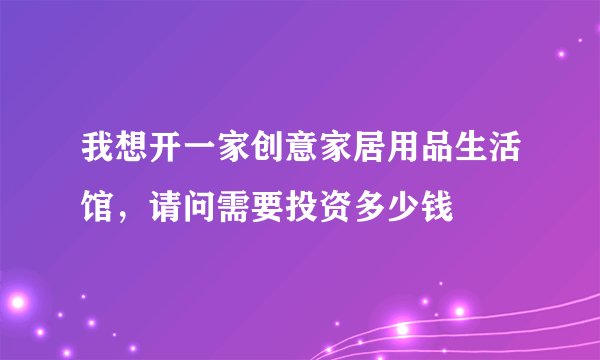 我想开一家创意家居用品生活馆，请问需要投资多少钱