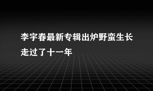 李宇春最新专辑出炉野蛮生长走过了十一年