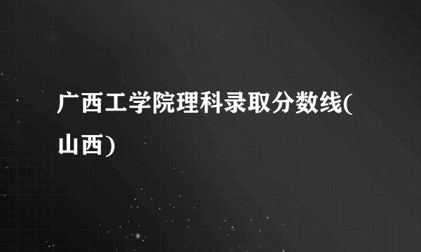 广西工学院理科录取分数线(山西)