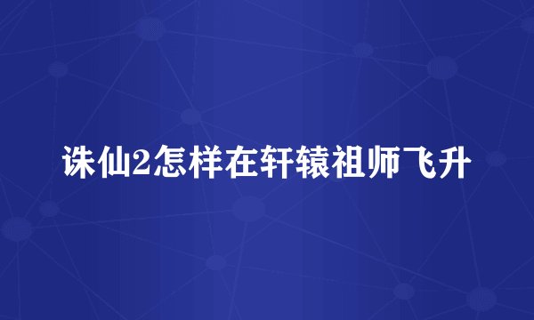 诛仙2怎样在轩辕祖师飞升