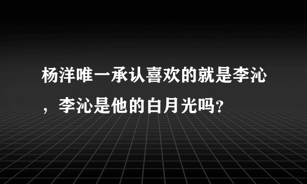 杨洋唯一承认喜欢的就是李沁，李沁是他的白月光吗？