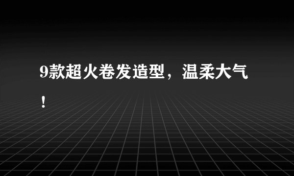 9款超火卷发造型，温柔大气！