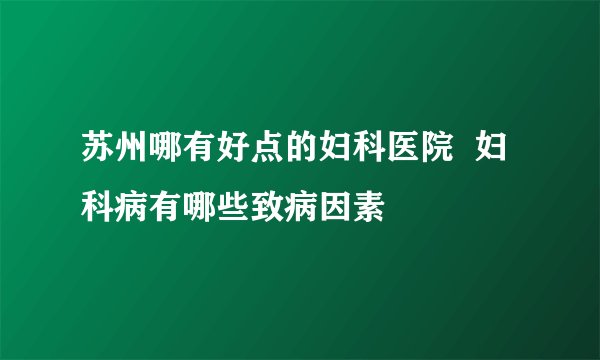 苏州哪有好点的妇科医院  妇科病有哪些致病因素