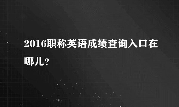 2016职称英语成绩查询入口在哪儿？