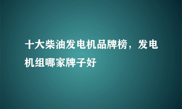 十大柴油发电机品牌榜，发电机组哪家牌子好
