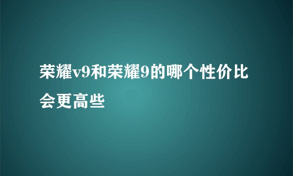荣耀v9和荣耀9的哪个性价比会更高些