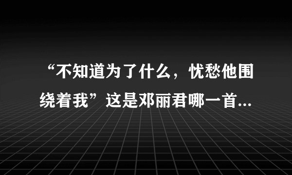 “不知道为了什么，忧愁他围绕着我”这是邓丽君哪一首歌的歌词？