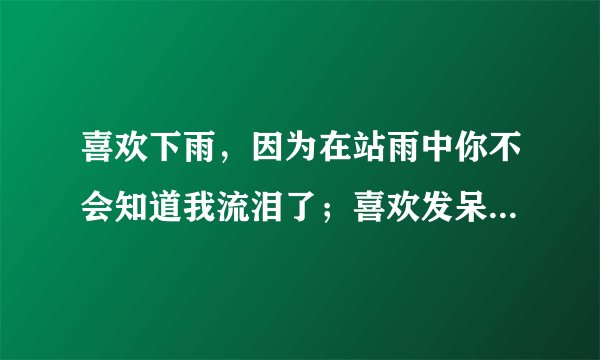 喜欢下雨,因为在站雨中你不会知道我流泪了;喜欢发呆,因为看着远方你不会知道我想你·····