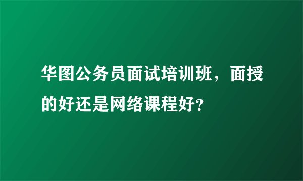 华图公务员面试培训班，面授的好还是网络课程好？
