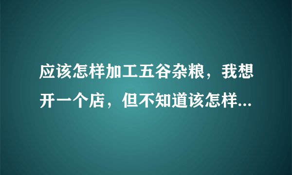 应该怎样加工五谷杂粮，我想开一个店，但不知道该怎样做，求帮忙解答