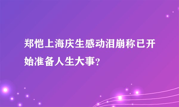 郑恺上海庆生感动泪崩称已开始准备人生大事？