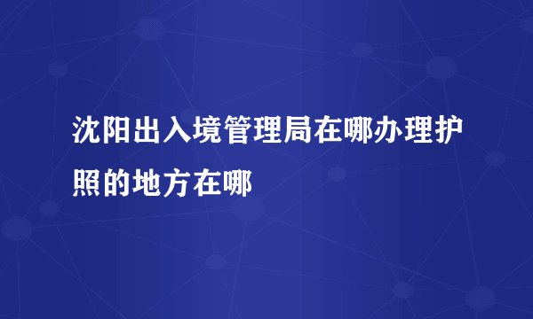 沈阳出入境管理局在哪办理护照的地方在哪