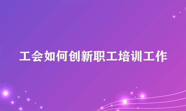 工会如何创新职工培训工作
