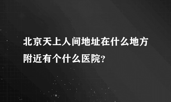 北京天上人间地址在什么地方附近有个什么医院？