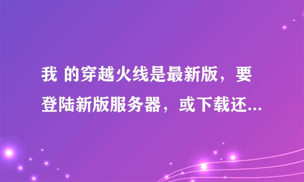 我 的穿越火线是最新版，要登陆新版服务器，或下载还原包成旧版的，怎么搞？