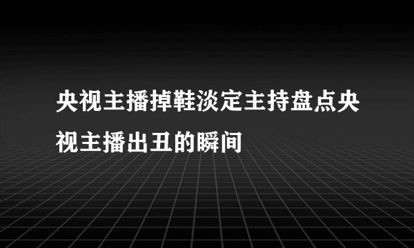央视主播掉鞋淡定主持盘点央视主播出丑的瞬间