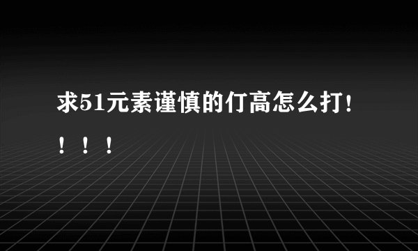 求51元素谨慎的仃高怎么打！！！！