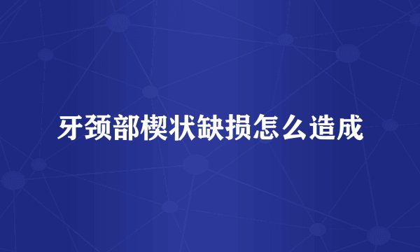 牙颈部楔状缺损怎么造成