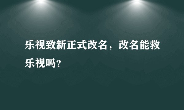 乐视致新正式改名，改名能救乐视吗？