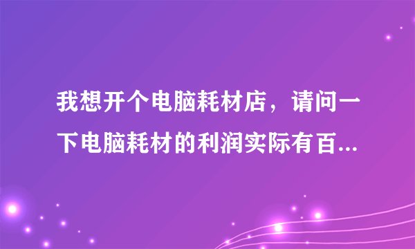 我想开个电脑耗材店，请问一下电脑耗材的利润实际有百分之多少啊？