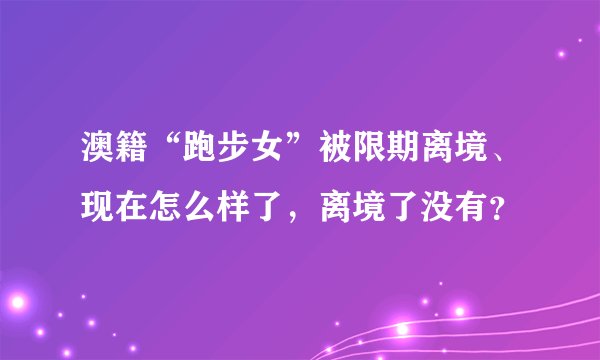 澳籍“跑步女”被限期离境、现在怎么样了，离境了没有？