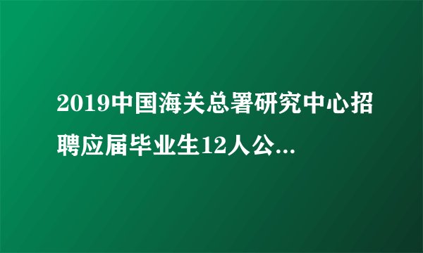 2019中国海关总署研究中心招聘应届毕业生12人公告(事业编制)